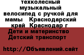 техколесный музыкальный велосипед с ручкой для мамы - Краснодарский край, Краснодар г. Дети и материнство » Детский транспорт   